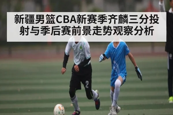 新疆男篮CBA新赛季齐麟三分投射与季后赛前景走势观察分析